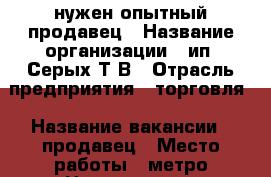  нужен опытный продавец › Название организации ­ ип “Серых Т.В › Отрасль предприятия ­ торговля › Название вакансии ­ продавец › Место работы ­ метро Новокосино › Подчинение ­ хозяйке › Минимальный оклад ­ 1 200 › Процент ­ 3 › База расчета процента ­ продаж › Возраст от ­ 35 › Возраст до ­ 55 - Московская обл., Реутов г. Работа » Вакансии   
